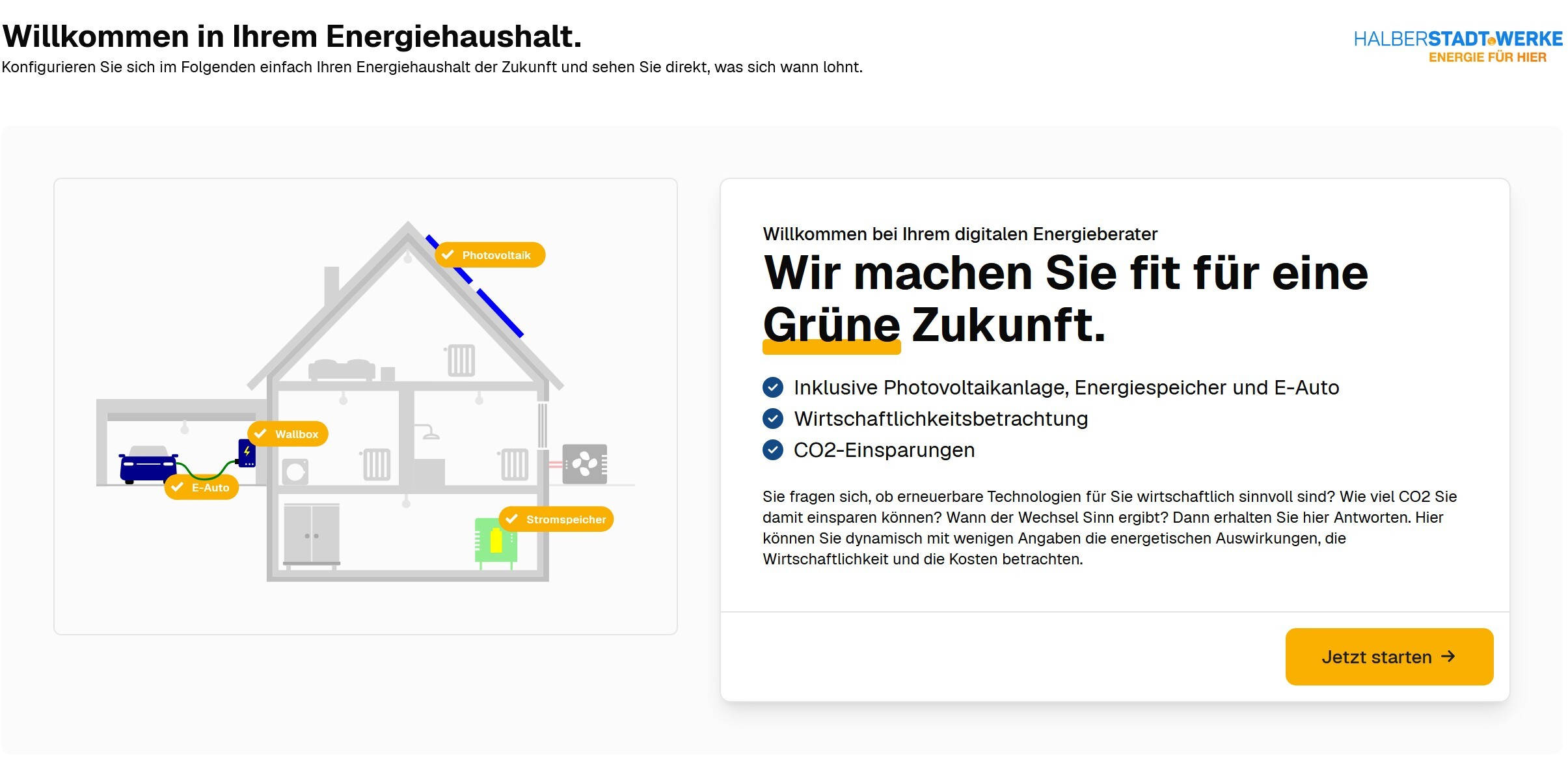Startseite des PV-Konfigurators. Unter der Überschrift "Willkommen in Ihrem Energiehaushalt. Konfigurieren Sie sich im Folgenden einfach Ihren Energiehaushalt der Zukunft und sehen Sie dierkt, was sich wann lohnt." sieht man auf der linken Seite schematisch ein Einfamilienhaus, unterteilt in versch. Zimmer und Bereiche mit den Beschriftungen (von oben nach unten): Photovoltaik, E-Auto, Wallbox, Stromspeicher. Auf der rechten Seite steht folgender Text in einem Feld: Willkommen bei Ihrem digitalen Energieberater. Wir machen Sie fit für eine Grüne Zukunft. Darunter folgende Texte als Aufzählung: Inklusive Photovoltaikanlage, Energiespeicher und E-Auto, Wirtschaftlichkeitsbetrachtung, CO2-Einsparungen. Abschließend folgender Text in kleiner Schriftgröße: Sie fragen sich, ob erneuerbare Technologien für Sie wirtschaftlich sinnvoll sind? Wie viel CO2 Sie damit einsparen können? Wann der Wechsel Sinn ergibt? Dann erhalten Sie hier Antworten. Hier können Sie dynamisch mit wenigen Angaben die energetischen Auswirkungen, die Wirtschaftlichkeit und die Kosten betrachten. Darunter kommt ein gelber Button mit dem Text "Jetzt starten" und einem waagerechten Pfeil nach rechts.